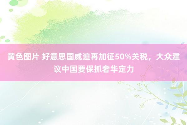 黄色图片 好意思国威迫再加征50%关税，大众建议中国要保抓奢华定力