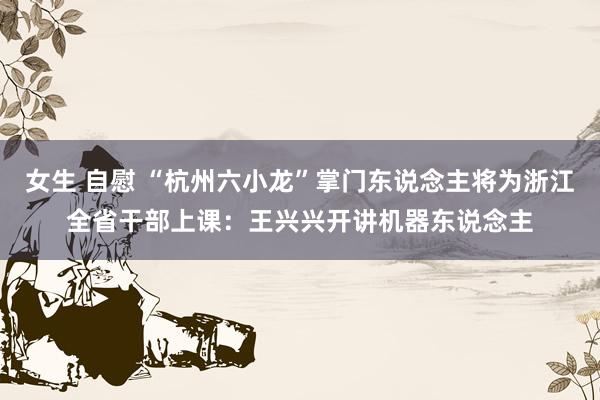 女生 自慰 “杭州六小龙”掌门东说念主将为浙江全省干部上课：王兴兴开讲机器东说念主