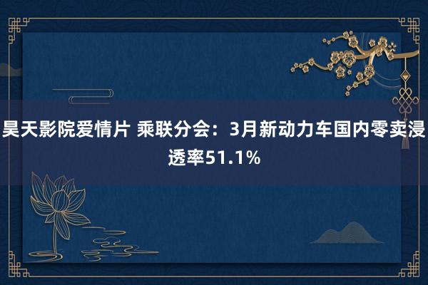 昊天影院爱情片 乘联分会：3月新动力车国内零卖浸透率51.1%