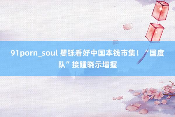 91porn_soul 矍铄看好中国本钱市集！“国度队”接踵晓示增握