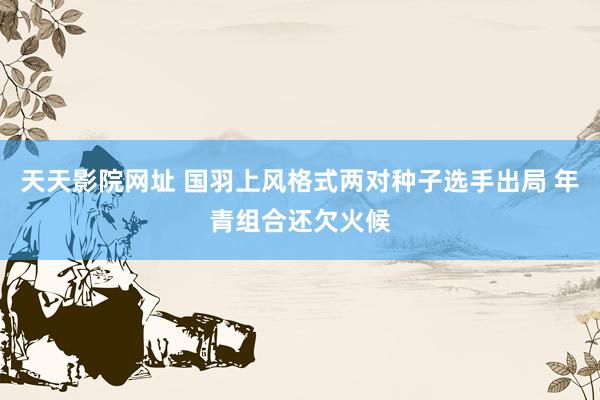 天天影院网址 国羽上风格式两对种子选手出局 年青组合还欠火候