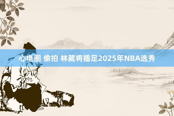 心电图 偷拍 林葳将插足2025年NBA选秀