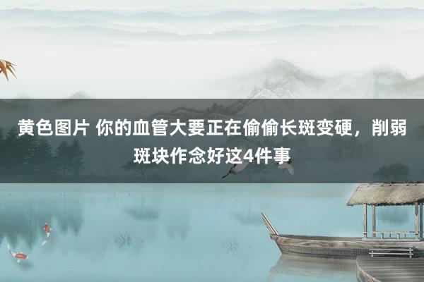 黄色图片 你的血管大要正在偷偷长斑变硬，削弱斑块作念好这4件事