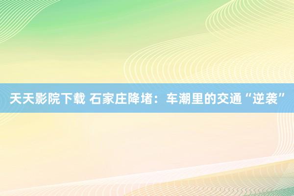 天天影院下载 石家庄降堵：车潮里的交通“逆袭”