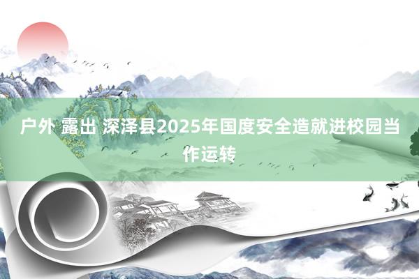 户外 露出 深泽县2025年国度安全造就进校园当作运转