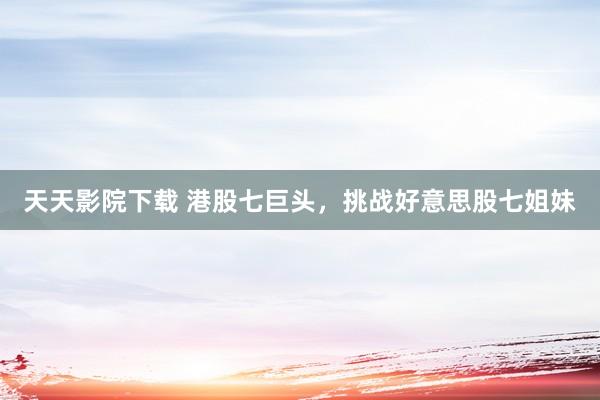 天天影院下载 港股七巨头，挑战好意思股七姐妹