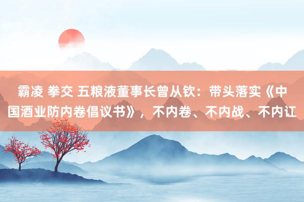 霸凌 拳交 五粮液董事长曾从钦：带头落实《中国酒业防内卷倡议书》，不内卷、不内战、不内讧