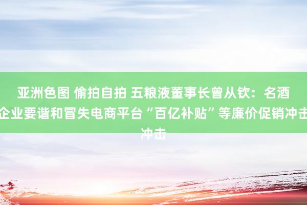 亚洲色图 偷拍自拍 五粮液董事长曾从钦：名酒企业要谐和冒失电商平台“百亿补贴”等廉价促销冲击