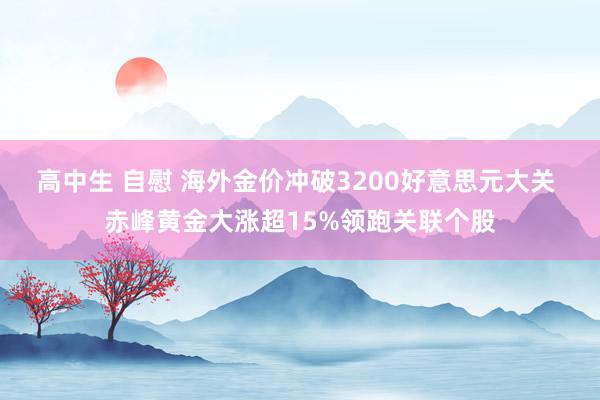 高中生 自慰 海外金价冲破3200好意思元大关 赤峰黄金大涨超15%领跑关联个股