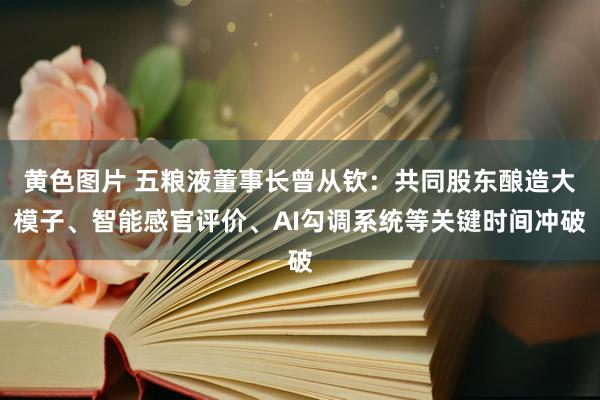 黄色图片 五粮液董事长曾从钦：共同股东酿造大模子、智能感官评价、AI勾调系统等关键时间冲破