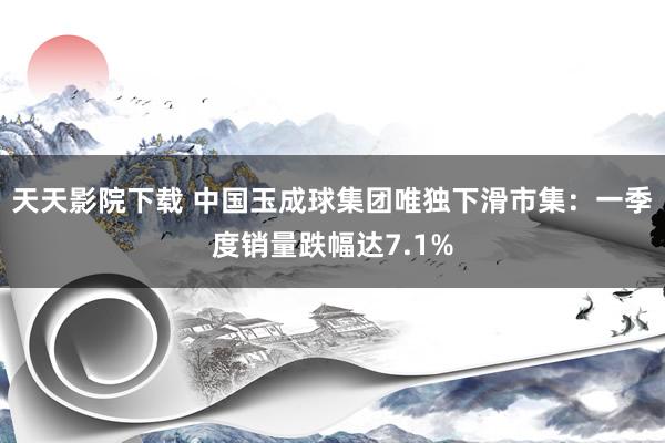 天天影院下载 中国玉成球集团唯独下滑市集：一季度销量跌幅达7.1%
