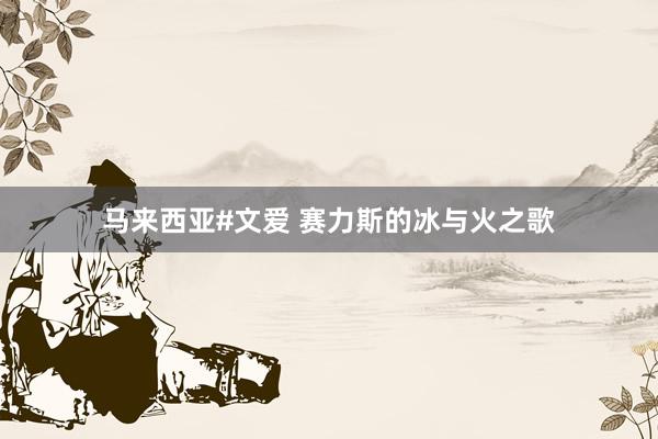 马来西亚#文爱 赛力斯的冰与火之歌