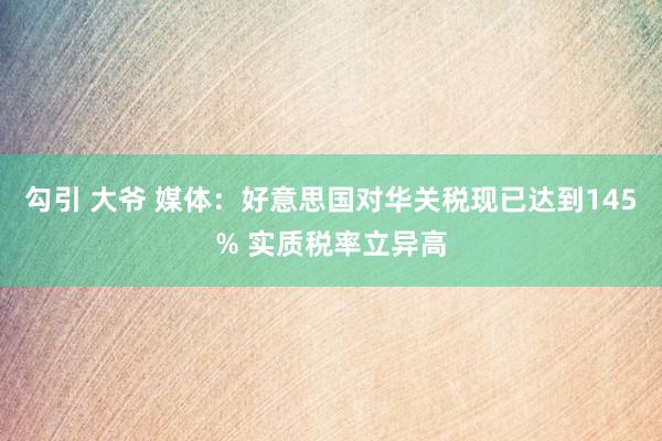勾引 大爷 媒体：好意思国对华关税现已达到145% 实质税率立异高