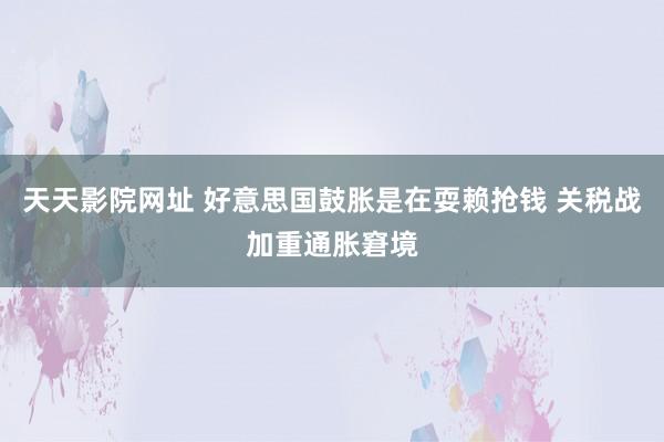 天天影院网址 好意思国鼓胀是在耍赖抢钱 关税战加重通胀窘境