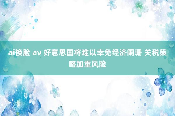 ai换脸 av 好意思国将难以幸免经济阑珊 关税策略加重风险