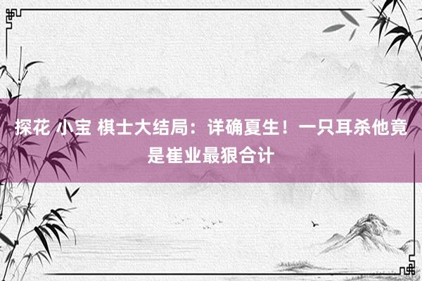 探花 小宝 棋士大结局：详确夏生！一只耳杀他竟是崔业最狠合计