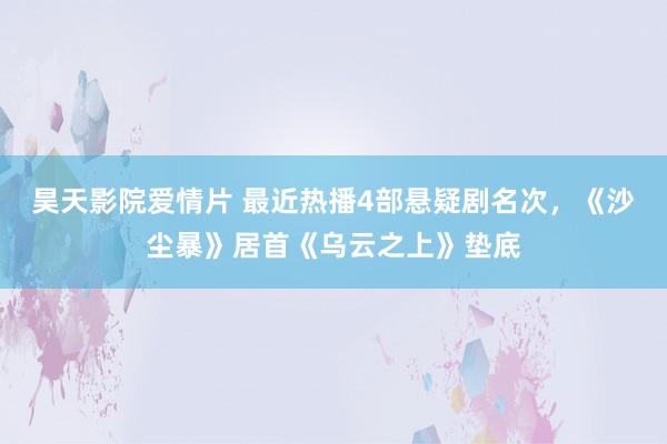 昊天影院爱情片 最近热播4部悬疑剧名次，《沙尘暴》居首《乌云之上》垫底