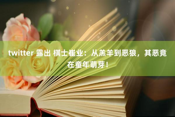 twitter 露出 棋士崔业：从羔羊到恶狼，其恶竟在童年萌芽！