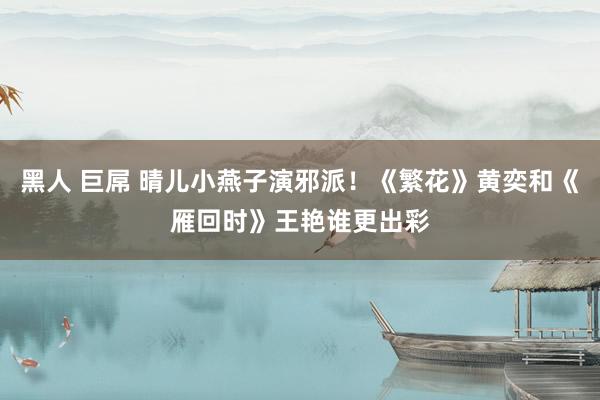 黑人 巨屌 晴儿小燕子演邪派！《繁花》黄奕和《雁回时》王艳谁更出彩
