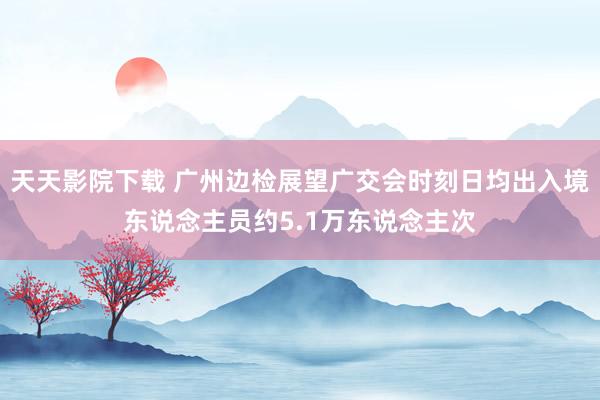 天天影院下载 广州边检展望广交会时刻日均出入境东说念主员约5.1万东说念主次