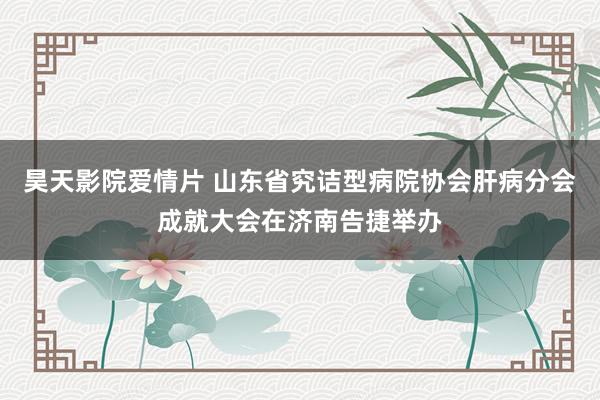 昊天影院爱情片 山东省究诘型病院协会肝病分会成就大会在济南告捷举办