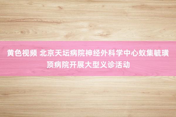 黄色视频 北京天坛病院神经外科学中心蚁集毓璜顶病院开展大型义诊活动