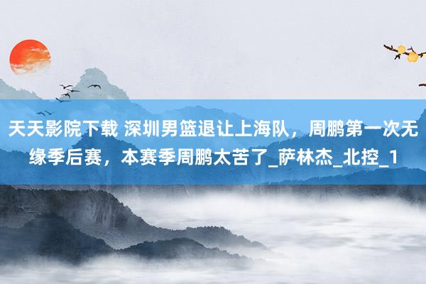 天天影院下载 深圳男篮退让上海队，周鹏第一次无缘季后赛，本赛季周鹏太苦了_萨林杰_北控_1