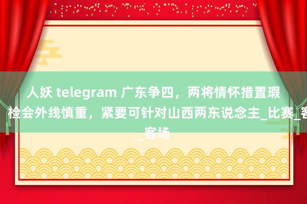 人妖 telegram 广东争四，两将情怀措置瑕疵，检会外线慎重，紧要可针对山西两东说念主_比赛_客