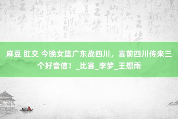 麻豆 肛交 今晚女篮广东战四川，赛前四川传来三个好音信！_比赛_李梦_王想雨