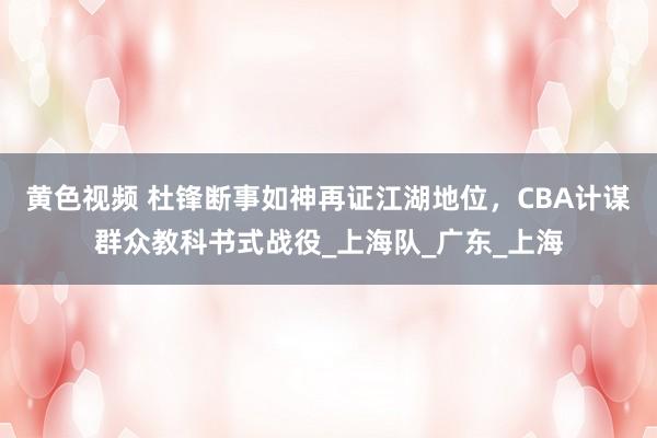 黄色视频 杜锋断事如神再证江湖地位,CBA计谋群众教科书式战役_上海队_广东_上海