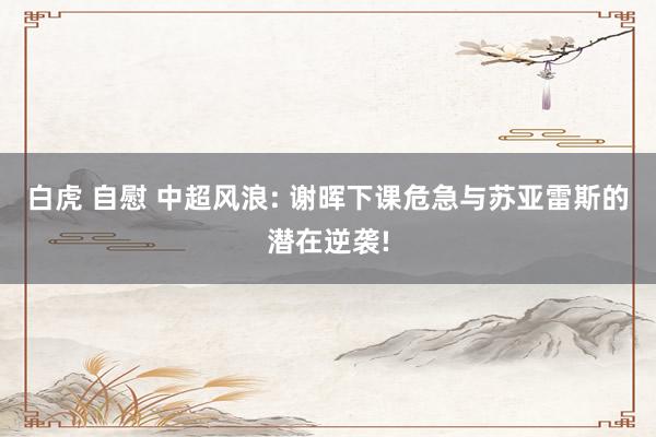 白虎 自慰 中超风浪: 谢晖下课危急与苏亚雷斯的潜在逆袭!