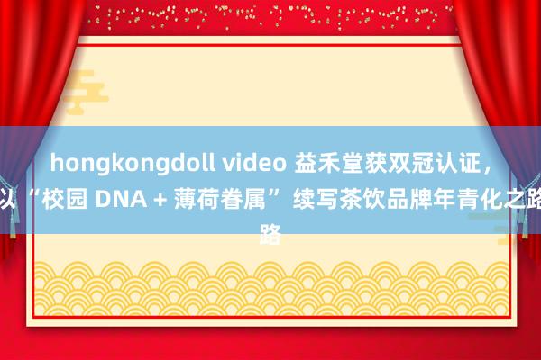 hongkongdoll video 益禾堂获双冠认证，以 “校园 DNA + 薄荷眷属” 续写茶饮