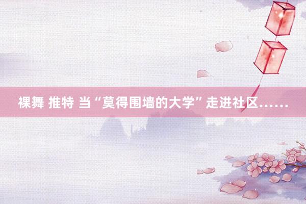 裸舞 推特 当“莫得围墙的大学”走进社区……