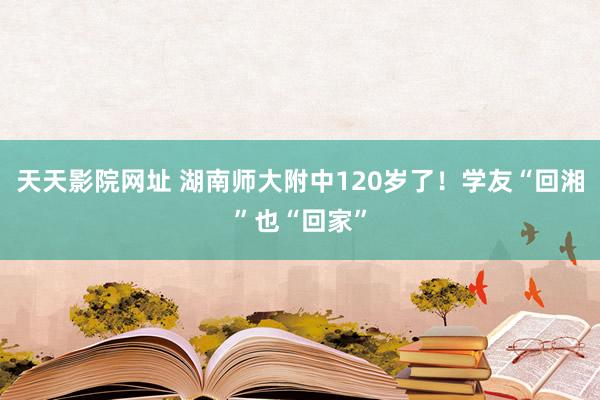 天天影院网址 湖南师大附中120岁了！学友“回湘”也“回家”
