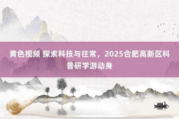 黄色视频 探索科技与往常,2025合肥高新区科普研学游动身