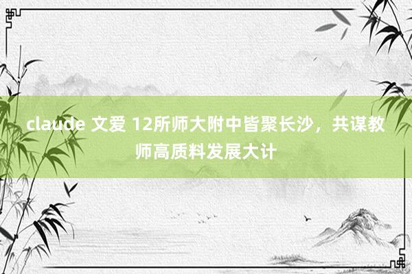 claude 文爱 12所师大附中皆聚长沙，共谋教师高质料发展大计