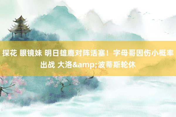 探花 眼镜妹 明日雄鹿对阵活塞！字母哥因伤小概率出战 大洛&波蒂斯轮休