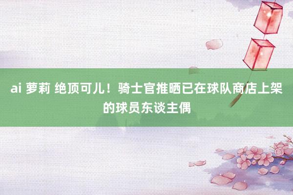 ai 萝莉 绝顶可儿！骑士官推晒已在球队商店上架的球员东谈主偶