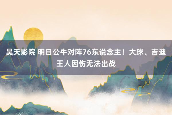 昊天影院 明日公牛对阵76东说念主！大球、吉迪王人因伤无法出战