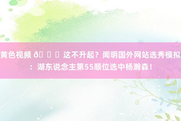 黄色视频 👀这不升起？闻明国外网站选秀模拟：湖东说念主第55顺位选中杨瀚森！