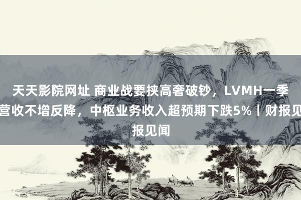 天天影院网址 商业战要挟高奢破钞，LVMH一季度营收不增反降，中枢业务收入超预期下跌5%丨财报见闻