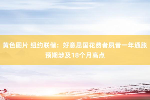黄色图片 纽约联储：好意思国花费者夙昔一年通胀预期涉及18个月高点