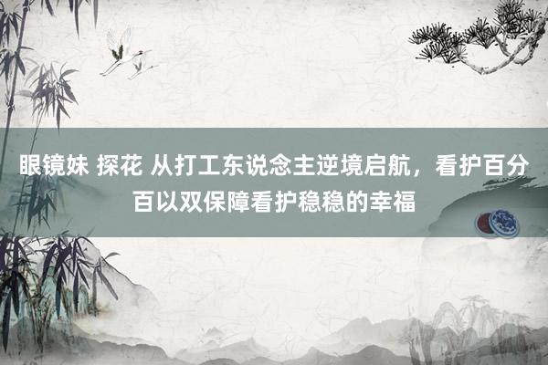 眼镜妹 探花 从打工东说念主逆境启航，看护百分百以双保障看护稳稳的幸福