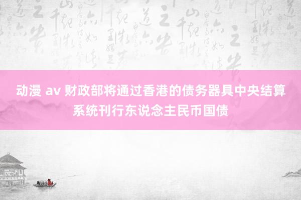 动漫 av 财政部将通过香港的债务器具中央结算系统刊行东说念主民币国债