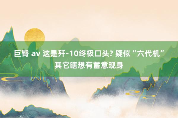 巨臀 av 这是歼-10终极口头? 疑似“六代机”其它瞎想有蓄意现身