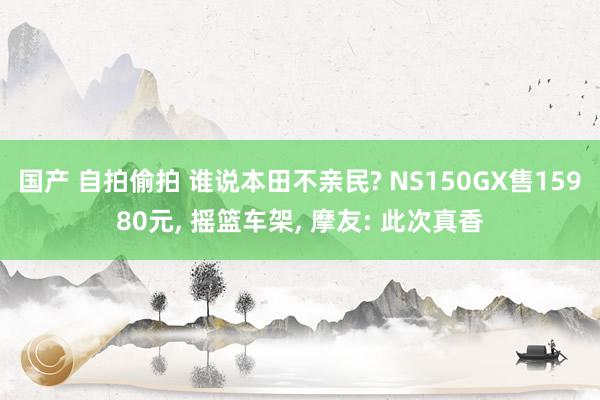 国产 自拍偷拍 谁说本田不亲民? NS150GX售15980元, 摇篮车架, 摩友: 此次真香