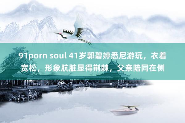 91porn soul 41岁郭碧婷悉尼游玩，衣着宽松，形象肮脏显得荆棘，父亲陪同在侧