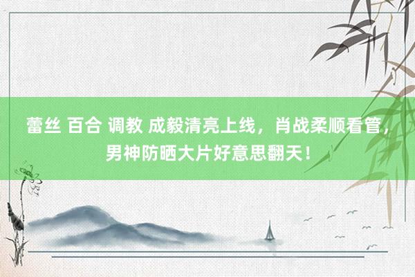 蕾丝 百合 调教 成毅清亮上线，肖战柔顺看管，男神防晒大片好意思翻天！