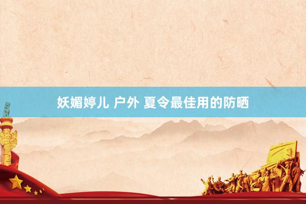 妖媚婷儿 户外 夏令最佳用的防晒