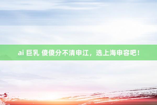 ai 巨乳 傻傻分不清申江，选上海申容吧！